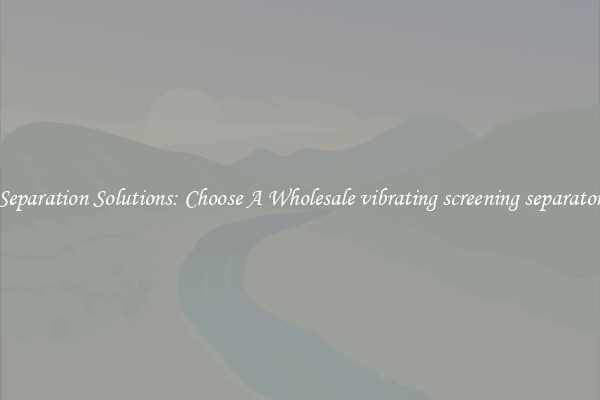 Separation Solutions: Choose A Wholesale vibrating screening separator