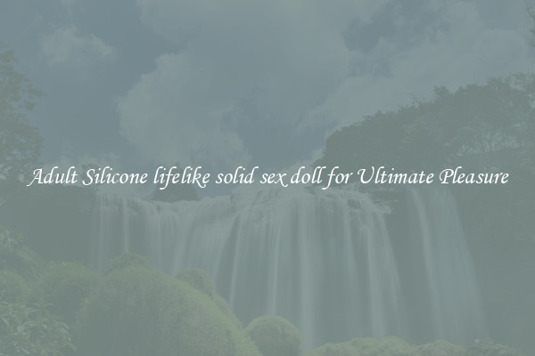 Adult Silicone lifelike solid sex doll for Ultimate Pleasure