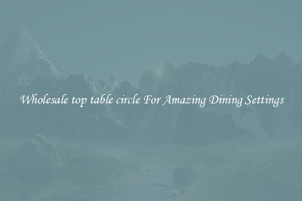 Wholesale top table circle For Amazing Dining Settings
