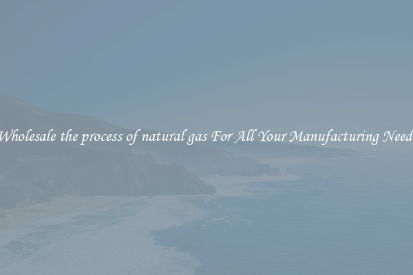 Wholesale the process of natural gas For All Your Manufacturing Needs